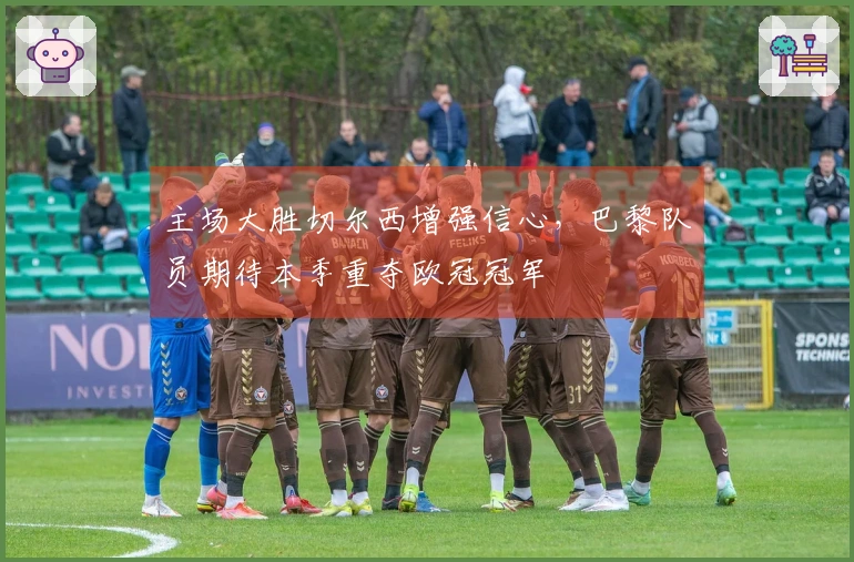 主场大胜切尔西增强信心，巴黎队员期待本季重夺欧冠冠军