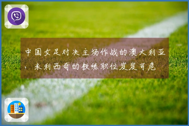 中国女足对决主场作战的澳大利亚，米利西奇的教练职位岌岌可危