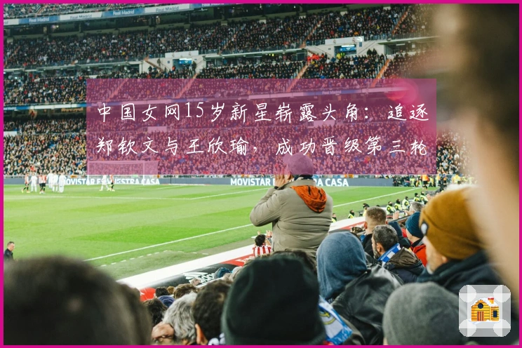 中国女网15岁新星崭露头角：追逐郑钦文与王欣瑜，成功晋级第三轮！