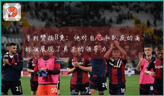 亨利赞扬B费：他对自己和队友的高标准展现了真正的领导力