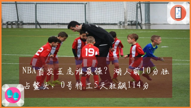 NBA首发五虎谁最强？湖人前10分独占鳌头，0号特工5天狂飙114分