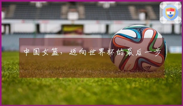 中国女篮，迈向世界杯的最后一步