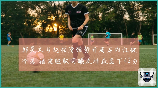 郭昊文与赵柏清强势开局后内讧被冷落 福建轻取同曦皮特森轰下42分7助攻7篮板