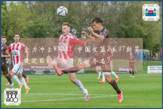 全力冲击WNBA！中国女篮2米07新星设定目标：与李月汝齐名？