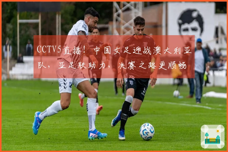 CCTV5直播！中国女足迎战澳大利亚队，亚足联助力，决赛之路更顺畅