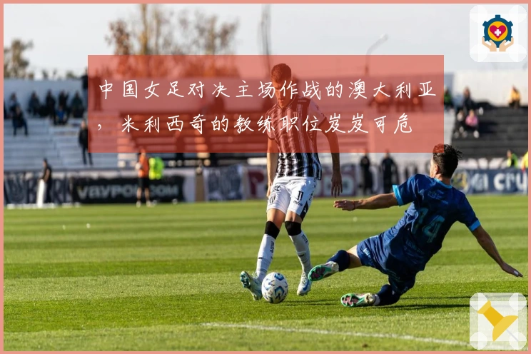 中国女足对决主场作战的澳大利亚，米利西奇的教练职位岌岌可危