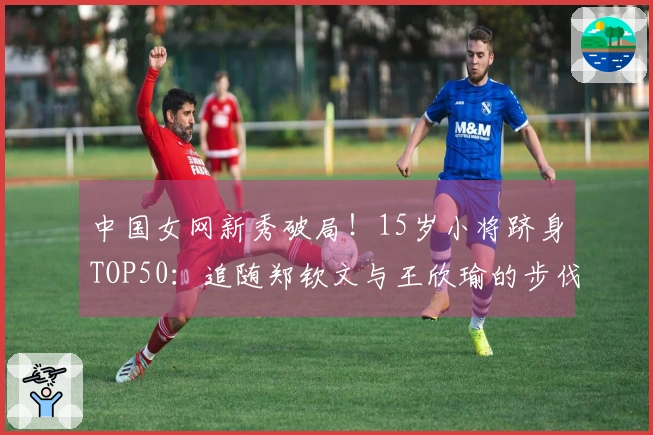 中国女网新秀破局！15岁小将跻身TOP50：追随郑钦文与王欣瑜的步伐