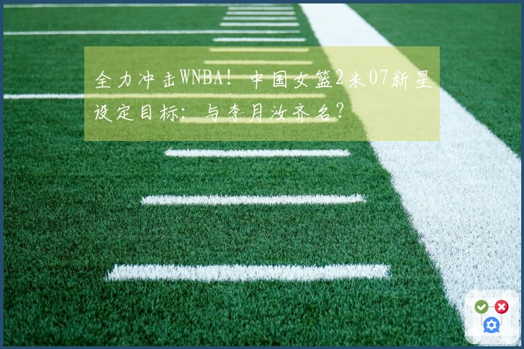 全力冲击WNBA！中国女篮2米07新星设定目标：与李月汝齐名？