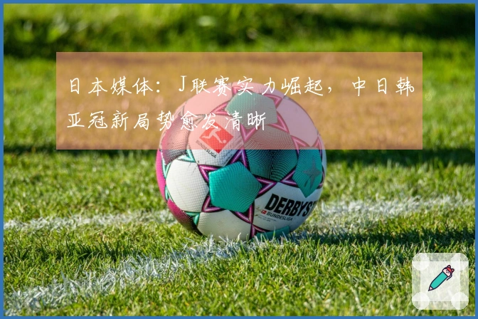 日本媒体：J联赛实力崛起，中日韩亚冠新局势愈发清晰