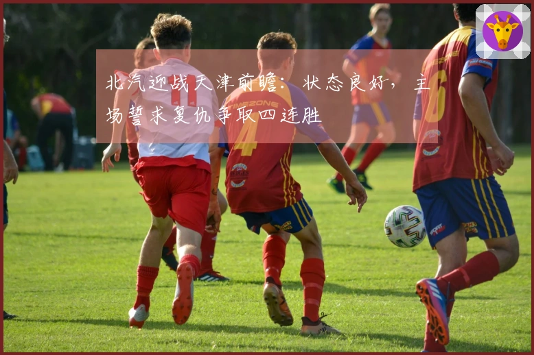 北汽迎战天津前瞻：状态良好，主场誓求复仇争取四连胜