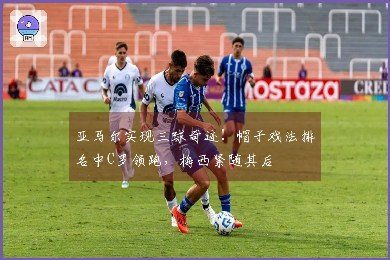 亚马尔实现三球奇迹！帽子戏法排名中C罗领跑，梅西紧随其后