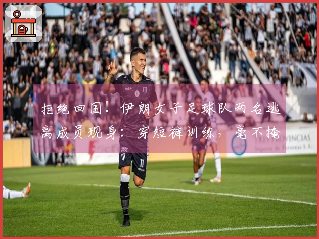 拒绝回国！伊朗女子足球队两名逃离成员现身：穿短裤训练，毫不掩饰的笑容