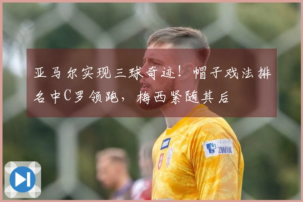 亚马尔实现三球奇迹！帽子戏法排名中C罗领跑，梅西紧随其后