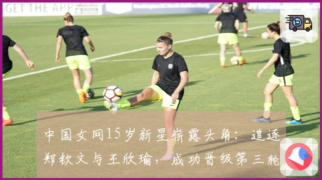 中国女网15岁新星崭露头角：追逐郑钦文与王欣瑜，成功晋级第三轮！